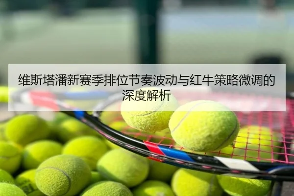 维斯塔潘新赛季排位节奏波动与红牛策略微调的深度解析